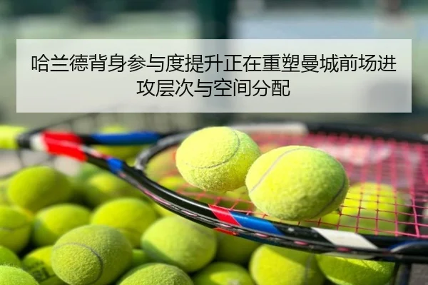 哈兰德背身参与度提升正在重塑曼城前场进攻层次与空间分配
