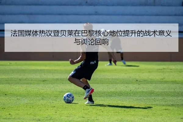 法国媒体热议登贝莱在巴黎核心地位提升的战术意义与舆论回响