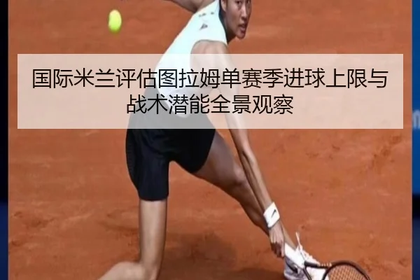 国际米兰评估图拉姆单赛季进球上限与战术潜能全景观察