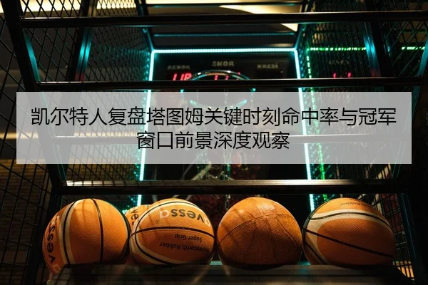 凯尔特人复盘塔图姆关键时刻命中率与冠军窗口前景深度观察