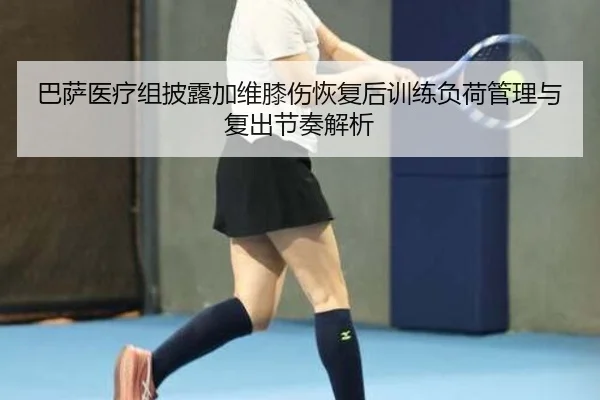 巴萨医疗组披露加维膝伤恢复后训练负荷管理与复出节奏解析