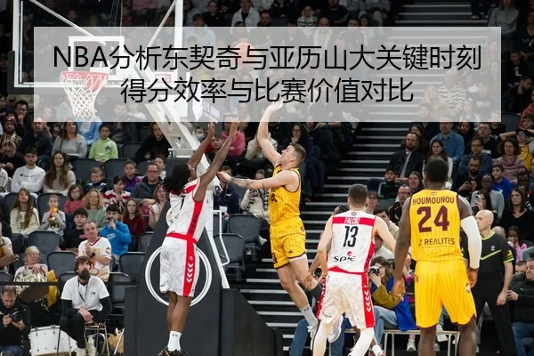 NBA分析东契奇与亚历山大关键时刻得分效率与比赛价值对比